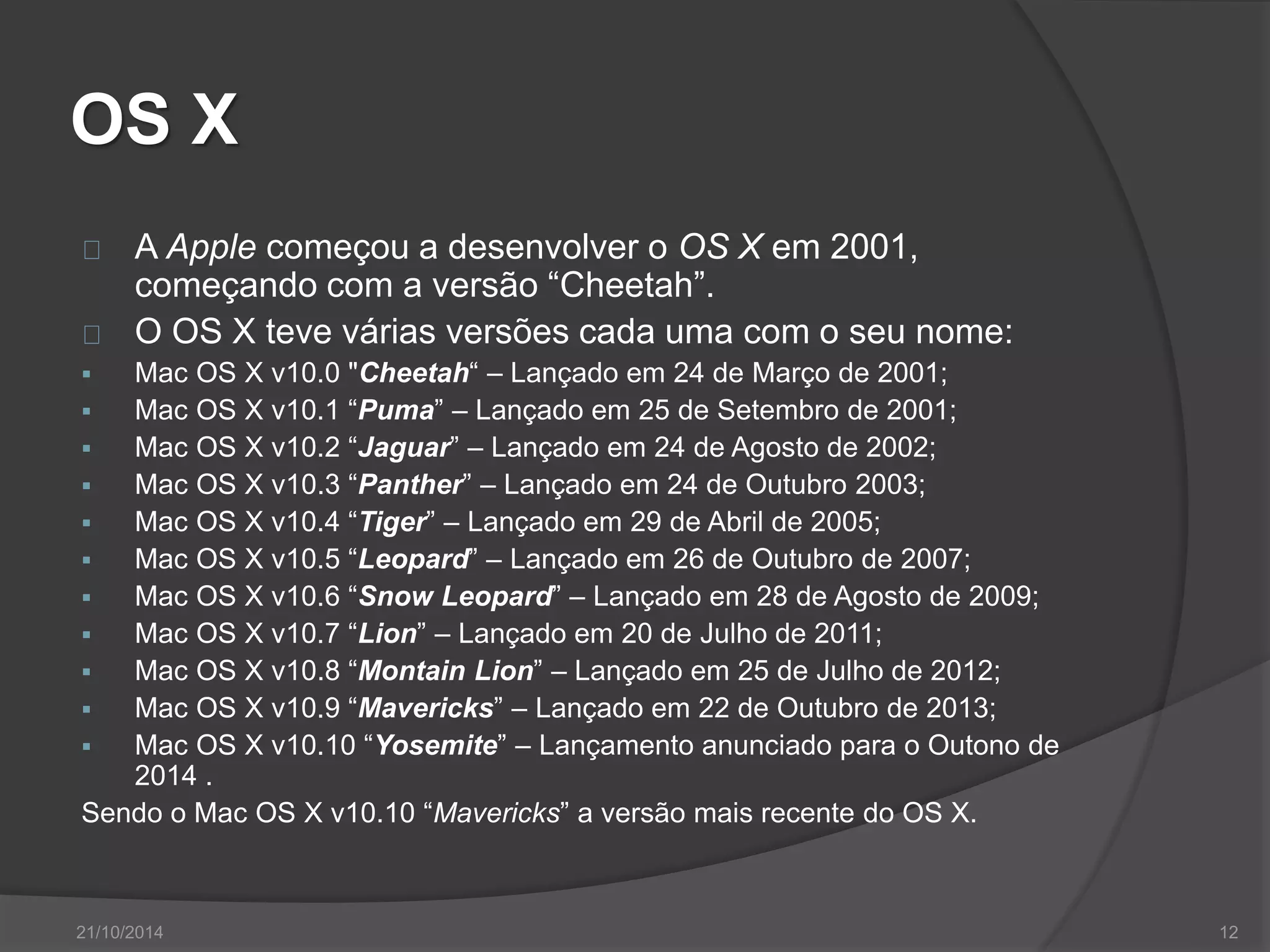 OS X 
A Apple começou a desenvolver o OS X em 2001, 
começando com a versão “Cheetah”. 
O OS X teve várias versões cada uma com o seu nome: 
 Mac OS X v10.0 "Cheetah“ – Lançado em 24 de Março de 2001; 
 Mac OS X v10.1 “Puma” – Lançado em 25 de Setembro de 2001; 
 Mac OS X v10.2 “Jaguar” – Lançado em 24 de Agosto de 2002; 
 Mac OS X v10.3 “Panther” – Lançado em 24 de Outubro 2003; 
 Mac OS X v10.4 “Tiger” – Lançado em 29 de Abril de 2005; 
 Mac OS X v10.5 “Leopard” – Lançado em 26 de Outubro de 2007; 
 Mac OS X v10.6 “Snow Leopard” – Lançado em 28 de Agosto de 2009; 
 Mac OS X v10.7 “Lion” – Lançado em 20 de Julho de 2011; 
 Mac OS X v10.8 “Montain Lion” – Lançado em 25 de Julho de 2012; 
 Mac OS X v10.9 “Mavericks” – Lançado em 22 de Outubro de 2013; 
 Mac OS X v10.10 “Yosemite” – Lançamento anunciado para o Outono de 
2014 . 
Sendo o Mac OS X v10.10 “Mavericks” a versão mais recente do OS X. 
21/10/2014 12 
 