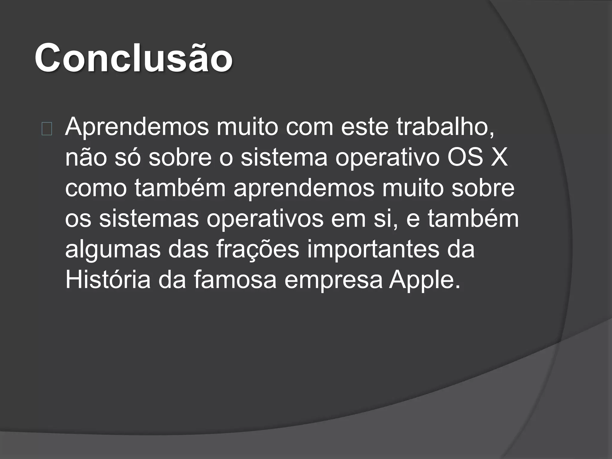 Conclusão 
Aprendemos muito com este trabalho, 
não só sobre o sistema operativo OS X 
como também aprendemos muito sobre 
os sistemas operativos em si, e também 
algumas das frações importantes da 
História da famosa empresa Apple. 
