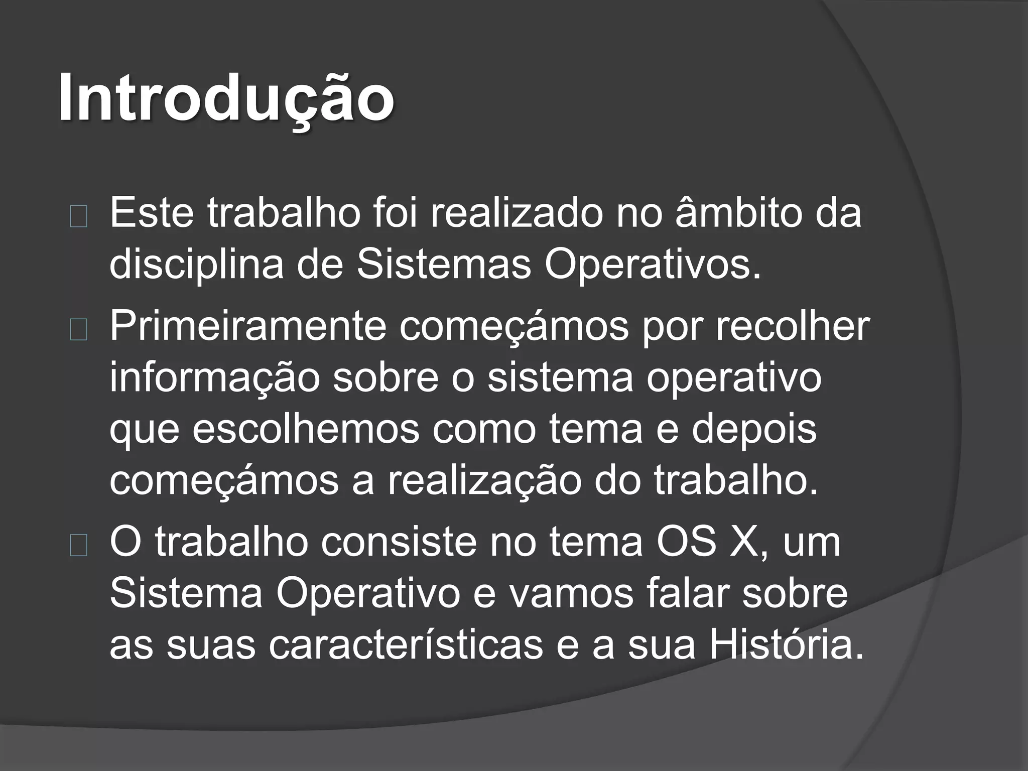 Introdução 
Este trabalho foi realizado no âmbito da 
disciplina de Sistemas Operativos. 
Primeiramente começámos por recolher 
informação sobre o sistema operativo 
que escolhemos como tema e depois 
começámos a realização do trabalho. 
O trabalho consiste no tema OS X, um 
Sistema Operativo e vamos falar sobre 
as suas características e a sua História. 
 