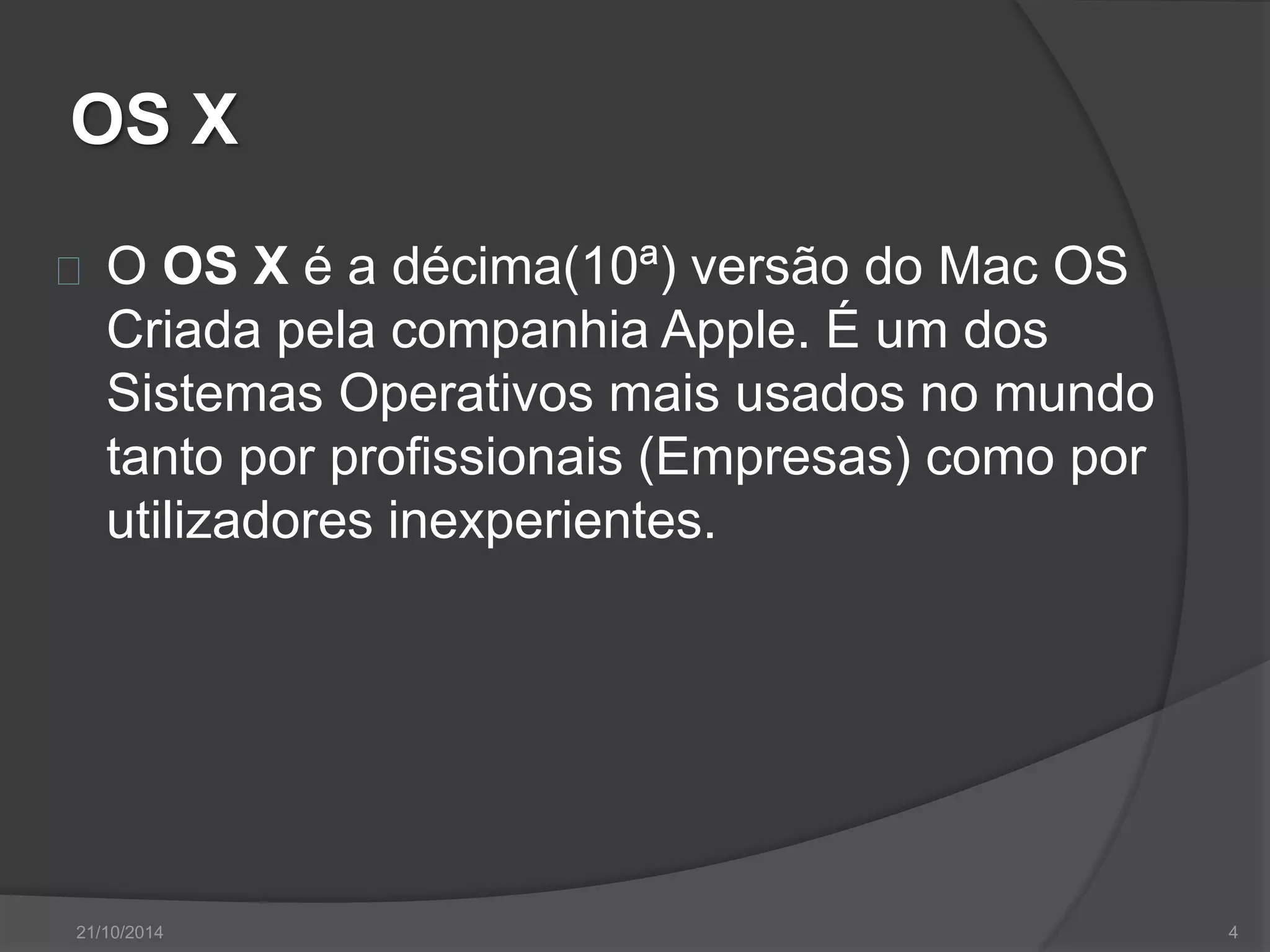 OS X 
O OS X é a décima(10ª) versão do Mac OS 
Criada pela companhia Apple. É um dos 
Sistemas Operativos mais usados no mundo 
tanto por profissionais (Empresas) como por 
utilizadores inexperientes. 
21/10/2014 4 
 