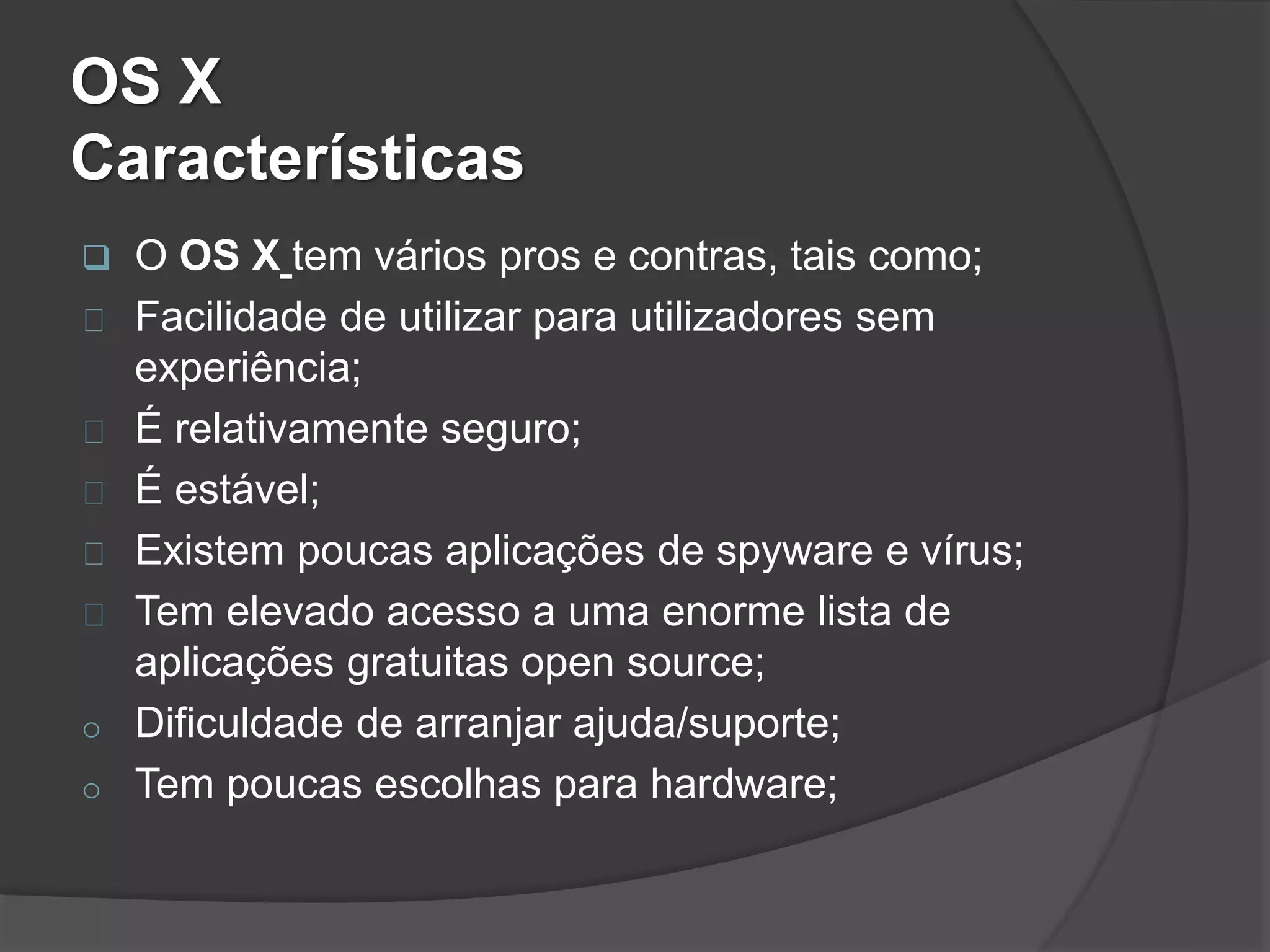 OS X 
Características 
 O OS X tem vários pros e contras, tais como; 
Facilidade de utilizar para utilizadores sem 
experiência; 
É relativamente seguro; 
É estável; 
Existem poucas aplicações de spyware e vírus; 
Tem elevado acesso a uma enorme lista de 
aplicações gratuitas open source; 
o Dificuldade de arranjar ajuda/suporte; 
o Tem poucas escolhas para hardware; 
 