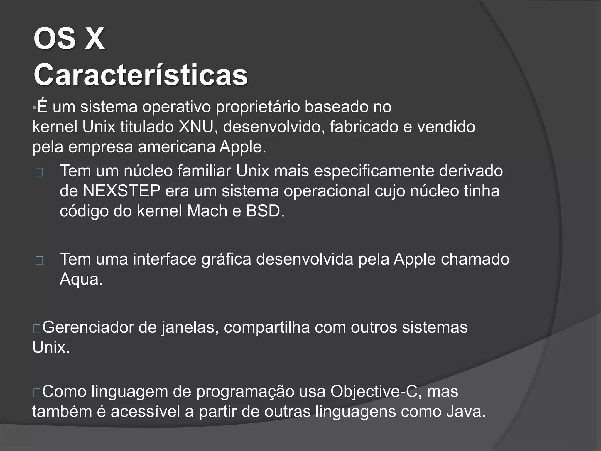 OS X 
Características 
•É um sistema operativo proprietário baseado no 
kernel Unix titulado XNU, desenvolvido, fabricado e vendido 
pela empresa americana Apple. 
Tem um núcleo familiar Unix mais especificamente derivado 
de NEXSTEP era um sistema operacional cujo núcleo tinha 
código do kernel Mach e BSD. 
Tem uma interface gráfica desenvolvida pela Apple chamado 
Aqua. 
Gerenciador de janelas, compartilha com outros sistemas 
Unix. 
Como linguagem de programação usa Objective-C, mas 
também é acessível a partir de outras linguagens como Java. 
 