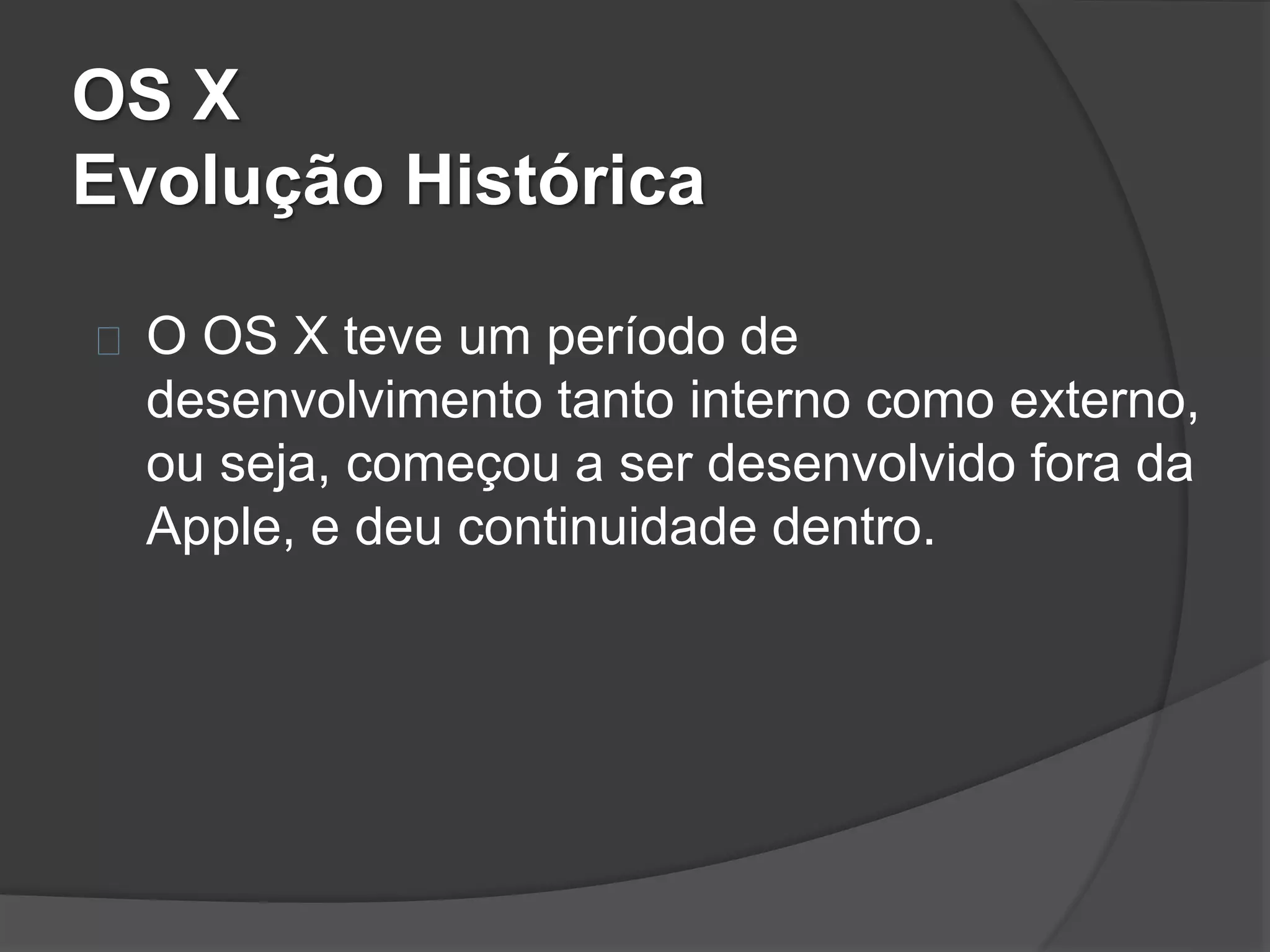 OS X 
Evolução Histórica 
O OS X teve um período de 
desenvolvimento tanto interno como externo, 
ou seja, começou a ser desenvolvido fora da 
Apple, e deu continuidade dentro. 
 