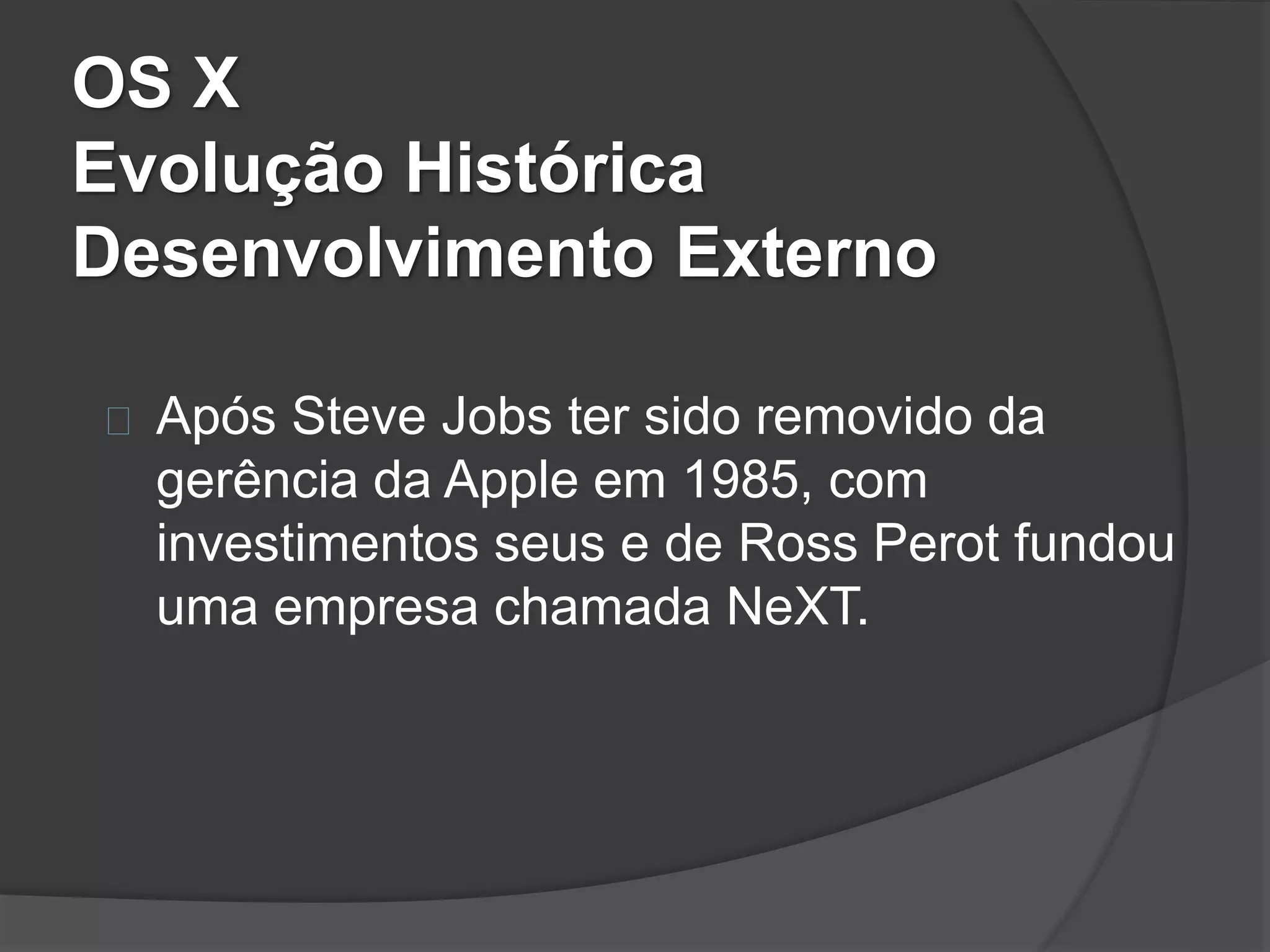OS X 
Evolução Histórica 
Desenvolvimento Externo 
Após Steve Jobs ter sido removido da 
gerência da Apple em 1985, com 
investimentos seus e de Ross Perot fundou 
uma empresa chamada NeXT. 
 