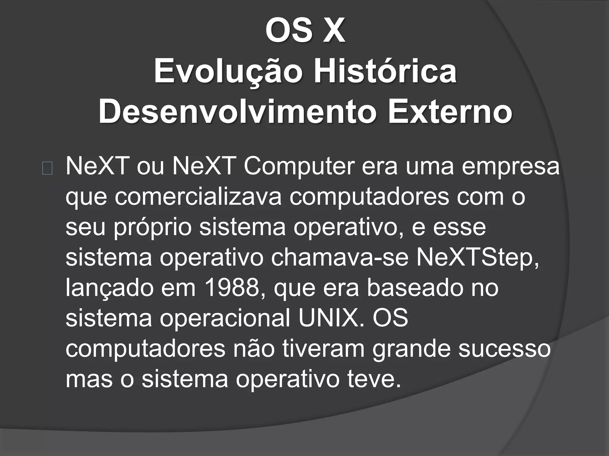 OS X 
Evolução Histórica 
Desenvolvimento Externo 
NeXT ou NeXT Computer era uma empresa 
que comercializava computadores com o 
seu próprio sistema operativo, e esse 
sistema operativo chamava-se NeXTStep, 
lançado em 1988, que era baseado no 
sistema operacional UNIX. OS 
computadores não tiveram grande sucesso 
mas o sistema operativo teve. 
 