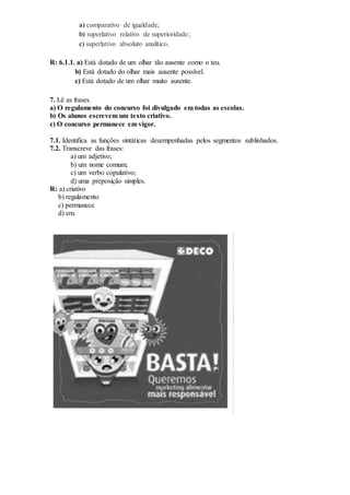 a) comparativo de igualdade;
b) superlativo relativo de superioridade;
c) superlativo absoluto analítico.
R: 6.1.1. a) Está dotado de um olhar tão ausente como o teu.
b) Está dotado do olhar mais ausente possível.
c) Está dotado de um olhar muito ausente.
7. Lê as frases.
a) O regulamento do concurso foi divulgado em todas as escolas.
b) Os alunos escrevem um texto criativo.
c) O concurso permanece em vigor.
7.1. Identifica as funções sintáticas desempenhadas pelos segmentos sublinhados.
7.2. Transcreve das frases:
a) um adjetivo;
b) um nome comum;
c) um verbo copulativo;
d) uma preposição simples.
R: a) criativo
b) regulamento
c) permanece
d) em.
 
