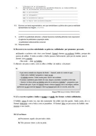 8. Reescreve os excertos substituindo as palavras sublinhadas por pronomes pessoais.
a) Quando o cachorro veio viver com Samuel, Samuel chamou ao cachorro Saltitão, porque não
parava de saltitar. E todas as noites o bicho passava furtivamente pelo pai do menino para ir
dormir com o menino.
- Boa noite – dizia ao Saltitão.
E olhavam um para o outro, com os olhos a brilhar de malícia e de prazer.
9. Lê o excerto seguinte e indica o tempo e o modo das formas verbais sublinhadas.
E Saltitão estava lá outra vez, mas não exatamente tão sólido nem tão quente. Ainda assim, ele e o
Samuel brincaram com a bola e com os pauzinhos. O Samuel falou ao pai acerca do Saltitão mas
receava a sua reação.
10. Lê as frases
a) Procuraram aquele cão por todo o lado.
b) Três pessoas viram o cão na praia
 