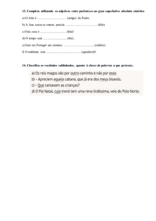 13. Completa utilizando os adjetivos entre parênteses no grau superlativo absoluto sintético
a) O João é ………………………. (amigo) do Pedro.
b) A Ana casou-se ontem, parecia ………………………… (feliz).
c) Esta casa é ……………………. (feia)!
d) O tempo está ………………….. (frio).
e) Está em Portugal um cientista ……………………….. (célebre).
f) O ambiente está …………………………… (agradável)!
14. Classifica os vocábulos sublinhados, quanto à classe de palavras a que pertence.
 