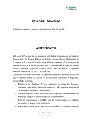 TITULO DEL PROYECTO


Análisis de inventario y consumo de telefonía de Call Center S.A




                              ANTECEDENTES


Call center S.A. desarrolla las siguientes actividades: prestación de servicios de
Recuperación de Cartera, Fábrica de Crédito, Contact Center, Realización de
Encuestas y Sondeos de Opinión, para diferentes sectores. Con respecto a lo
anterior pertenece al sector terciario, está conformada por el área de gestión
humana, sistemas, monitoreo, correo y visitas; está ubicada en la siguiente
dirección: Cra 50c No. 10 Sur – 120 Local 124.
Cuenta con una infraestructura de red y telecomunicaciones de última generación
que nos permite ofrecer un servicio con los más altos estándares de seguridad,
confiabilidad y eficiencia.
       Plataforma de Telefonía IP, con grabación de todas las llamadas,
       monitoreo, completos informes de operación, IVR, sistemas automáticos
       de respuesta, entre otras características.
       Servidor propio de correo intercobros.com.co que nos permite manejar de
       forma ágil y segura la comunicación con nuestros clientes.
       Software especializado y medible para la implementación de múltiples
       campañas, ya sea de venta o cobranza.
       Aplicación central y en red para la administración y consulta de bases de



                                          4
 