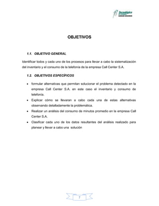 OBJETIVOS


   1.1. OBJETIVO GENERAL

Identificar todos y cada uno de los procesos para llevar a cabo la sistematización
del inventario y el consumo de la telefonía de la empresa Call Center S.A.

   1.2. OBJETIVOS ESPECÍFICOS

      formular alternativas que permitan solucionar el problema detectado en la
      empresa Call Center S.A. en este caso el inventario y consumo de
      telefonía.
      Explicar cómo se llevaran a cabo cada una de estas alternativas
      observando detalladamente la problemática.
      Realizar un análisis del consumo de minutos promedio en la empresa Call
      Center S.A.
      Clasificar cada uno de los datos resultantes del análisis realizado para
      planear y llevar a cabo una solución




                                        7
 