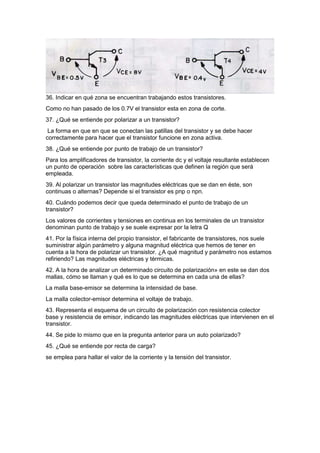 36. Indicar en qué zona se encuentran trabajando estos transistores.
Como no han pasado de los 0.7V el transistor esta en zona de corte.
37. ¿Qué se entiende por polarizar a un transistor?
La forma en que en que se conectan las patillas del transistor y se debe hacer
correctamente para hacer que el transistor funcione en zona activa.
38. ¿Qué se entiende por punto de trabajo de un transistor?
Para los amplificadores de transistor, la corriente dc y el voltaje resultante establecen
un punto de operación sobre las características que definen la región que será
empleada.
39. Al polarizar un transistor las magnitudes eléctricas que se dan en éste, son
continuas o alternas? Depende si el transistor es pnp o npn.
40. Cuándo podemos decir que queda determinado el punto de trabajo de un
transistor?
Los valores de corrientes y tensiones en continua en los terminales de un transistor
denominan punto de trabajo y se suele expresar por la letra Q
41. Por la física interna del propio transistor, el fabricante de transistores, nos suele
suministrar algún parámetro y alguna magnitud eléctrica que hemos de tener en
cuenta a la hora de polarizar un transistor. ¿A qué magnitud y parámetro nos estamos
refiriendo? Las magnitudes eléctricas y térmicas.
42. A la hora de analizar un determinado circuito de polarización» en este se dan dos
mallas, cómo se llaman y qué es lo que se determina en cada una de ellas?
La malla base-emisor se determina la intensidad de base.
La malla colector-emisor determina el voltaje de trabajo.
43. Representa el esquema de un circuito de polarización con resistencia colector
base y resistencia de emisor, indicando las magnitudes eléctricas que intervienen en el
transistor.
44. Se pide lo mismo que en la pregunta anterior para un auto polarizado?
45. ¿Qué se entiende por recta de carga?
se emplea para hallar el valor de la corriente y la tensión del transistor.
 