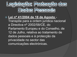  Lei nº 41/2004 de 18 de Agosto - 
Transpõe para a ordem jurídica nacional 
a Directiva nº 2002/58/CE, do 
Parlamento Europeu e do Conselho, de 
12 de Julho, relativa ao tratamento de 
dados pessoais e à protecção da 
privacidade no sector das 
comunicações electrónicas. 
 