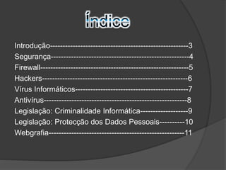 Introdução-------------------------------------------------------3 
Segurança-------------------------------------------------------4 
Firewall-----------------------------------------------------------5 
Hackers----------------------------------------------------------6 
Vírus Informáticos---------------------------------------------7 
Antivírus---------------------------------------------------------8 
Legislação: Criminalidade Informática-------------------9 
Legislação: Protecção dos Dados Pessoais----------10 
Webgrafia------------------------------------------------------11 
 