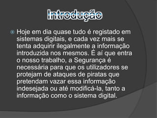  Hoje em dia quase tudo é registado em 
sistemas digitais, e cada vez mais se 
tenta adquirir ilegalmente a informação 
introduzida nos mesmos. É aí que entra 
o nosso trabalho, a Segurança é 
necessária para que os utilizadores se 
protejam de ataques de piratas que 
pretendam vazar essa informação 
indesejada ou até modificá-la, tanto a 
informação como o sistema digital. 
 