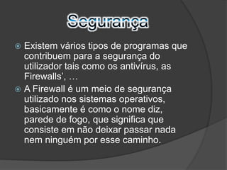  Existem vários tipos de programas que 
contribuem para a segurança do 
utilizador tais como os antivírus, as 
Firewalls’, … 
 A Firewall é um meio de segurança 
utilizado nos sistemas operativos, 
basicamente é como o nome diz, 
parede de fogo, que significa que 
consiste em não deixar passar nada 
nem ninguém por esse caminho. 
 