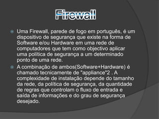  Uma Firewall, parede de fogo em português, é um 
dispositivo de segurança que existe na forma de 
Software e/ou Hardware em uma rede de 
computadores que tem como objectivo aplicar 
uma política de segurança a um determinado 
ponto de uma rede. 
 A combinação de ambos(Software+Hardware) é 
chamado tecnicamente de "appliance"2 . A 
complexidade de instalação depende do tamanho 
da rede, da política de segurança, da quantidade 
de regras que controlam o fluxo de entrada e 
saída de informações e do grau de segurança 
desejado. 
 