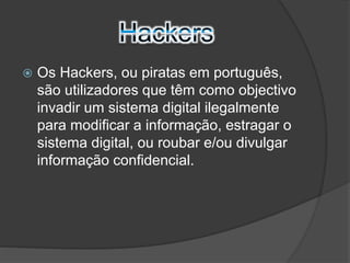  Os Hackers, ou piratas em português, 
são utilizadores que têm como objectivo 
invadir um sistema digital ilegalmente 
para modificar a informação, estragar o 
sistema digital, ou roubar e/ou divulgar 
informação confidencial. 
 