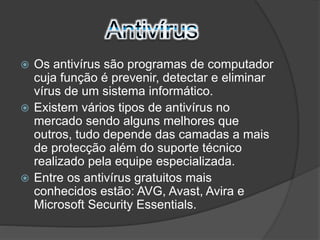  Os antivírus são programas de computador 
cuja função é prevenir, detectar e eliminar 
vírus de um sistema informático. 
 Existem vários tipos de antivírus no 
mercado sendo alguns melhores que 
outros, tudo depende das camadas a mais 
de protecção além do suporte técnico 
realizado pela equipe especializada. 
 Entre os antivírus gratuitos mais 
conhecidos estão: AVG, Avast, Avira e 
Microsoft Security Essentials. 
 