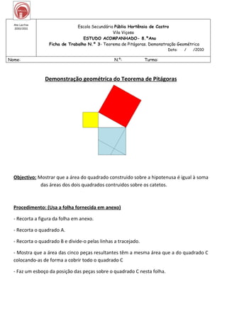 Ano Lectivo
  2010/2011
                               Escola Secundária Públia Hortênsia de Castro
                                                Vila Viçosa
                                  ESTUDO ACOMPANHADO- 8.ºAno
                  Ficha de Trabalho N.º 3- Teorema de Pitágoras. Demonstração Geométrica
                                                                         Data:   /   /2010

Nome:                                            N.º:           Turma:



                Demonstração geométrica do Teorema de Pitágoras




  Objectivo: Mostrar que a área do quadrado construido sobre a hipotenusa é igual à soma
              das áreas dos dois quadrados contruidos sobre os catetos.



  Procedimento: (Usa a folha fornecida em anexo)

  - Recorta a figura da folha em anexo.

  - Recorta o quadrado A.

  - Recorta o quadrado B e divide-o pelas linhas a tracejado.

  - Mostra que a área das cinco peças resultantes têm a mesma área que a do quadrado C
  colocando-as de forma a cobrir todo o quadrado C

  - Faz um esboço da posição das peças sobre o quadrado C nesta folha.
 