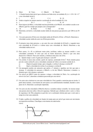 Elaborado por prof. Lucas Mário Lucas “email lucasmariop@gmail.com”
A. 20m/s B. 7.2m/s C. 20km/h D. 72km/h
7- A função horaria dum móvel que se desloca em linha recta, em unidades SI, é
a sua velocidade inicial é:
A. 1 B. 2 C. 4 D. 10
8- Ainda a respeito do numero anterior a aceleração do móvel unidades SI, é de:
A. 1 B. 2 C. 4 D. 10
9- Num trajecto de 60km, a velocidade maxima permitida es de 80km/h. um condutor excede-a em
20km/h. qual foi o tempo que poupou com a transgressão?
A. 1h B. 45min C. 9min D. 5min
10- Determine, em km/h, a velocidade escalar média de uma pessoa que percorre a pé 1200 m em 30
min.
11- Um carro percorreu 20 km com velocidade média de 60 km/h e 60 km a 90 km/h. Determine a
velocidade escalar média do carro nos 80 km percorridos.
12- O primeiro terço dum percurso, s, um carro faz com velocidade de 60 km/h. o segundo terço
com velocidade de 20 km/h e o ultimo terço com velocidade de 10km/h. Determine a sua
velocidade média em m/s.
13- Dois carros, A e B, se deslocam numa pista, rectilinea, ambos no mesmo sentido e com
velocidades constantes. O carro que esta na frente desenvolve 72km/h e que esta atras
desenvolve 126km/h. Num certo instante, a distância entre eles é de 225m.
a) Quanto tempo o carro A gasta para alcançar o carro B?
14- Um ciclista A inicia uma corrida a partir do repouso, acelerando 0,5m/s2
. Neste instante passa
por ele o outro ciclista B, com a velocidade constante de 5,0m/s e no mesmo sentido de A.
a) Depois de quanto tempo, apos a largada, o ciclista A alcança o ciclista B?
b) Qual a velocidade do ciclista A ao alcançar o ciclista B.
15- Um passageiro perdeu um autocarro que partiu a 5 minutos e apanhou um táxi que para o
alcançar. A velocidade do autocarro e 60km/h e a do táxi 90km/h. Determine o instante e a
distancia que o táxi alcança o autocarro
16- Um móvel em MRUV parte do repouso e atinge a velocidade de 20m/s. Se a aceleração do
móvel é de 2m/s2
, determine a distância percorrida por esse móvel.
17- Um carro esta a deslocar-se com uma velocidade de 15m/s quando o motorista pisa no travão. A
partir deste instante, o movimento do carro passa a ser uniformemente retardado, fazendo o carro
parar em 5s. Determine a aceleração imprimida.
18- Um carro em alta velocidade (120km/h) observa o semáforo indicar vermelho. Ao mesmo tempo
uma pessoa atravessa sobre a faixa de segurança. Sabendo que a distância entre o carro e a faixa
de segurança é de 50m, pergunta-se qual deve ser a aceleração mínima para que o carro pare a
tempo de evitar uma catástrofe.
19- É dado o gráfico da velocidade em função do tempo para um móvel que reaiza um movimento
em trajectoria rectilinea. Classifique o movimento em cada trecho.
v(m/s)
A B
0 C F G
D E
 