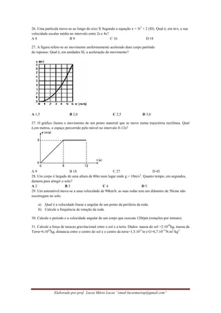 Elaborado por prof. Lucas Mário Lucas “email lucasmariop@gmail.com”
26. Uma partícula move-se ao longo do eixo X Segundo a equação x = 3t2
+ 2 (SI). Qual é, em m/s, a sua
velocidade escalar média no intervalo entre 2s e 4s?
A 8 B 9 C 16 D 18
27. A figura refere-se ao movimento uniformemente acelerado dum corpo partindo
do repouso. Qual é, em unidades SI, a aceleração do movimento?
A 1,5 B 2,0 C 2,5 D 3,0
27. O gráfico ilustra o movimento de um ponto material que se move numa trajectória rectilínea. Qual
é,em metros, o espaço percorrido pelo móvel no intervalo 0-12s?
A 9 B 18 C 27 D 45
28. Um corpo é largado de uma altura de 80m num lugar onde g = 10m/s2
. Quanto tempo, em segundos,
demora para atingir o solo?
A 2 B 3 C 4 D 5
29. Um automóvel move-se a uma velocidade de 90km/h. as suas rodas tem um diâmetro de 50cme não
escorregam no solo.
a) Qual é a velocidade linear e angular de um ponto da periferia da roda.
b) Calcule a frequência de rotação da roda.
30. Calcule o período e a velocidade angular de um corpo que executa 120rpm (rotações por minuto).
31. Calcule a força de taracao gravitacional entre o sol e a terra. Dados: massa do sol =2.1030
kg, massa da
Terra=6.1024
kg, distancia entre o centro do sol e o centro da terra=1,5.1011
m e G=6,7.10-11
N.m2
/kg2
 