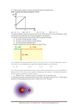 Elaborado por prof. Lucas Mário Lucas “email lucasmariop@gmail.com”
32. A figura mostra o gráfico do espaço em função do tempo de um dado móvel.
Qual é a equação dos espaços do respectivo móvel?
A S = 10 + 2t B S = 20 + 2t C S = 5 + 10t D S = 10 + 5t
33. O planeta Mercúrio efetua uma volta em torno do Sol em 88 dias (isto é, um ano em Mercúrio é igual
a 88 dias terrestres). Determine seu período em segundos e sua frequência.
33. Calcula a resultante de duas forças de 40N e 30N nas seguintes situações:
a) Se tiverem a mesma direcção e sentido;
b) Se tiverem a mesma direcção e sentidos opostos;
c) Se tiverem direcções perpendiculares
Calcula a resultante das três forcas indicadas na figura a baixo.
34. A intensidade da força gravitacional com que a Terra atrai a Lua é F. Se fossem duplicadas a massa da
Terra e da Lua e se a distância que as separa fosse reduzida à metade, a nova força seria:
A. 8F B. 4F C. 2F D.F
35- A força da atração gravitacional entre dois corpos celestes é proporcional ao inverso do quadrado da
distância entre os dois corpos. Assim, quando a distância entre um cometa e o Sol diminui da metade, a
força de atração exercida pelo Sol sobre o cometa:
A. Diminui 2 vezes . Aumenta 2 vezes C. Diminiu 4 vezs D. Aumenta 4 vezs
36. Determine a força de atracão gravitacional Terra sobre a Lua. Dados: massa do Lua =1.1023
kg, massa
da Terra=6.1024
kg, distancia da Terra a Lua =4.105
km e G=6,7.10-11
N.m2
/kg2
 