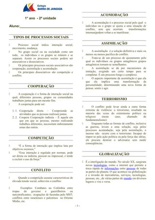 ACOMODAÇÃO
              1° ano - 2ª unidade
                                                                         A acomodação é o processo social pelo qual o
Aluno:____________________________                                   indivíduo ou o grupo se ajusta a uma situação de
                                                                     conflito, sem que ocorram            transformações
                                                                     internas(podem voltar a se manifestar.
    TIPOS DE PROCESSOS SOCIAIS

      Processo social indica interação social,                                   ASSIMILAÇÃO
  movimento, mudança.
      No grupo social ou na sociedade como um                         A assimilação é a solução definitiva e mais ou
  todo, os indivíduos e os grupos se reúnem e se                   menos ou menos pacífica do conflito.
  separam. Assim os processos sociais podem ser                        Trata-se de um processo de ajustamento pelo
  associativos e dissociativos.                                    qual os indivíduos ou grupos antagônicos grupos
      Os principais processos sociais associativos são            antagônicos tornam-se semelhantes.
  cooperação, assimilação e acomodação.                                A assimilação se dá por mecanismos de
      Os principais dissociativos são competição e                imitação, exigindo um certo tempo para se
  conflito.                                                        completar. É um processo longo e complexo.
                                                                       O aspecto importante da assimilação é que ela
                                                                   que ela implica uma transformação da
                                                                   personalidade; determinando uma nova forma de
                 COOPERAÇÃO                                        pensar, sentir e agir.

      A cooperação é a forma de interação social na
  qual, diferentes pessoas, grupos ou comunidades
  trabalham juntas para um mesmo fim.                                             TERRORISMO
      A cooperação pode ser:
                                                                        O conflito pode levar ainda a outra forma
    1. 1. Cooperação direta – Compreende as                        extrema de violência: o terrorismo, resultado na
          atividades que as pessoas realizam juntas.               maioria das vezes do extremismo político ou
    2. 2. Coopera Cooperação indireta – É aquela em                religioso     (neste      caso,     chamado        de
          que em que as pessoas, mesmo realizando                  fundamentalismo).
          trabalhos diferentes, necessitam indiretamente                Enquanto todas as formas de conflito, inclusive
          umas das outras.                                         as guerras, levam a uma solução, seja pelos
                                                                   processos acomodação, seja pela assimilação, o
                                                                   mesmo não ocorre com o terrorismo. Incapaz de
                                                                   impor-se pela ação política ou pela força das idéias,
                 COMPETIÇÃO                                        ele procura destruir o adversário sem medir
                                                                   conseqüências.
      “É a forma de interação que implica luta por
  objetivos escassos;”
      “Essa interação é regulada por normas, pode
  ser direta ou indireta, pessoal ou impessoal, e tende
                                                                                GLOBALIZAÇÃO
  a excluir o uso da força.”
                                                                  É a interligação do mundo. No século XX, surgiram
                                                                   novas tecnologias, como a internet que permite a
                                                                   troca rápida de informações entre pessoas de todas
                    CONFLITO                                       as partes do planeta. O que acontece na globalização
                                                                   é a invasão de mercadorias, serviços, tecnologias,
        Quando a competição assume características de             pessoas, etc., de várias partes do mundo em diversos
    elevada tensão social, sobrevém o conflito.                    lugares e vise e versa.

          Exemplos: Combates na Colômbia entre
    tropas    do     governo     e    guerrilheiros ou
    narcotraficantes; ocupações de fazendas pelo MST;
    conflitos entre israelenses e palestinos no Oriente
    Médio, etc.
                                                           -1-
 