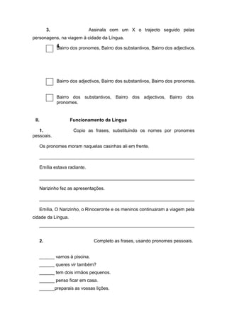 3. Assinala com um X o trajecto seguido pelas
personagens, na viagem à cidade da Língua.
4.
II. Funcionamento da Língua
1. Copio as frases, substituindo os nomes por pronomes
pessoais.
Os pronomes moram naquelas casinhas ali em frente.
_____________________________________________________________
Emília estava radiante.
_____________________________________________________________
Narizinho fez as apresentações.
_____________________________________________________________
Emília, O Narizinho, o Rinoceronte e os meninos continuaram a viagem pela
cidade da Língua.
_____________________________________________________________
2. Completo as frases, usando pronomes pessoais.
______ vamos à piscina.
______ queres vir também?
______ tem dois irmãos pequenos.
______ penso ficar em casa.
______preparais as vossas lições.
Bairro dos pronomes, Bairro dos substantivos, Bairro dos adjectivos.
Bairro dos adjectivos, Bairro dos substantivos, Bairro dos pronomes.
Bairro dos substantivos, Bairro dos adjectivos, Bairro dos
pronomes.
 
