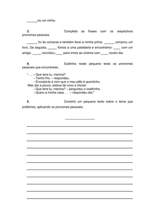 ______viu um ninho.
3. Completa as frases com os respectivos
pronomes pessoais.
______ fui às compras e também levei a minha prima. ______ comprou um
livro. De seguida, _____ fomos a uma pastelaria e encontrámo- ____ com um
amigo. _____ convidou-____ para irmos ao cinema com ____ noutro dia.
4. Sublinha neste pequeno texto os pronomes
pessoais que encontrares.
“. . . – Que tens tu, menina?
- Tenho frio. – respondeu.
- Encosta-te a mim que o meu pêlo é quentinho.
Mas daí a pouco, estava de novo a chorar.
- Que tens tu, menina? – perguntou o coelhinho.
- Quero a minha casa. . . – respondeu ela."
5. Constrói um pequeno texto sobre o tema que
preferires, aplicando os pronomes pessoais.
_________________
_____________________________________________________________
_____________________________________________________________
_____________________________________________________________
_____________________________________________________________
_____________________________________________________________
_____________________________________________________________
_____________________________________________________________
_____________________________________________________________
_____________________________________________________________
_____________________________________________________________
_____________________________________________________________
 