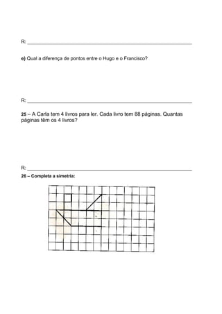 R: _____________________________________________________________
e) Qual a diferença de pontos entre o Hugo e o Francisco?
R: _____________________________________________________________
25 – A Carla tem 4 livros para ler. Cada livro tem 88 páginas. Quantas
páginas têm os 4 livros?
R: _____________________________________________________________
26 – Completa a simetria:
 