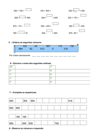 350 + 150 = 150 + 500 = 525 +  = 530
820 + = 900 640 + = 840 320 + 170 =
875 – 75 = 350 – 250 = 300 – = 250
760 – = 10 264 – = 264 670– 50 =
5 – Ordena os seguintes números:
Por ordem decrescente ___ ___ ___ ___ ___ ___ ___ ___ ___ ___
6 – Escreve o nome dos seguintes ordinais.
10º 7º
4º 9º
3º 6º
1º 2º
5º 8º
7 – Completa as sequências:
900 904 906 918
950 900
190 195
860 840 830 790
8 - Observa os números e responde:
103 45 997 115 136
884 62 612 9 216
 