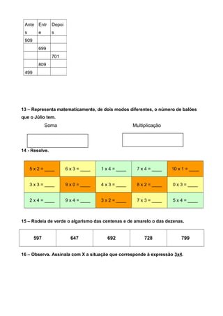 13 – Representa matematicamente, de dois modos diferentes, o número de balões
que o Júlio tem.
Soma Multiplicação
14 - Resolve.
5 x 2 = ____ 6 x 3 = ____ 1 x 4 = ____ 7 x 4 = ____ 10 x 1 = ____
3 x 3 = ____ 9 x 0 = ____ 4 x 3 = ____ 8 x 2 = ____ 0 x 3 = ____
2 x 4 = ____ 9 x 4 = ____ 3 x 2 = ____ 7 x 3 = ____ 5 x 4 = ____
15 – Rodeia de verde o algarismo das centenas e de amarelo o das dezenas.
597 647 692 728 799
16 – Observa. Assinala com X a situação que corresponde à expressão 3x4.
Ante
s
Entr
e
Depoi
s
909
699
701
809
499
 