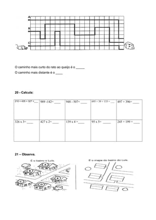 O caminho mais curto do rato ao queijo é o _____
O caminho mais distante é o ____
20 - Calcula:
210 + 435 + 327 =___ 989 -142= ____ 948 - 507= ____ 695 + 39 + 133 = ___ 497 + 396= ____
326 x 3= ____ 427 x 2= ____ 139 x 4 =____ 95 x 5= _____ 245 + 199 = ____
21 – Observa.
 