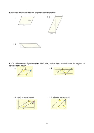 3. Calcula a medida da área dos seguintes paralelogramos:
3.1

3.2

3.3

4. Em cada uma das figuras abaixo, determina, justificando, as amplitudes dos ângulos do
paralelogramo ABCD .
4.1
4.2

4.4 sabendo que BE ≡ EC .

4.3 AECF é um rectângulo.

3/4

 