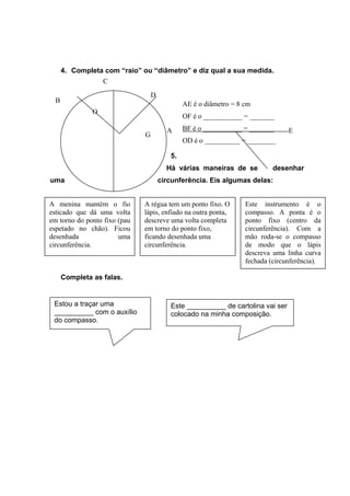 4. Completa com “raio” ou “diâmetro” e diz qual a sua medida.
5.
Há várias maneiras de se desenhar
uma circunferência. Eis algumas delas:
5.1.
Completa as falas.
A
B
C
D
E
G
O
AE é o diâmetro = 8 cm
OF é o ___________ = _______
BF é o ___________ = _______
OD é o __________ = ________
A menina mantém o fio
esticado que dá uma volta
em torno do ponto fixo (pau
espetado no chão). Ficou
desenhada uma
circunferência.
A régua tem um ponto fixo. O
lápis, enfiado na outra ponta,
descreve uma volta completa
em torno do ponto fixo,
ficando desenhada uma
circunferência.
Este instrumento é o
compasso. A ponta é o
ponto fixo (centro da
circunferência). Com a
mão roda-se o compasso
de modo que o lápis
descreva uma linha curva
fechada (circunferência).
Estou a traçar uma
__________ com o auxílio
do compasso.
Este __________ de cartolina vai ser
colocado na minha composição.
 