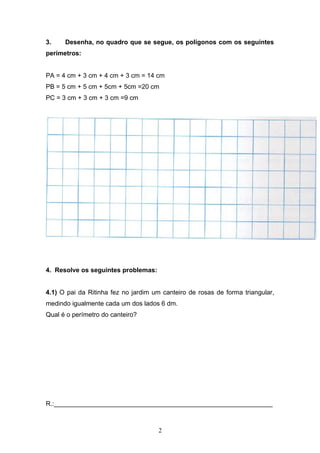 3. Desenha, no quadro que se segue, os polígonos com os seguintes
perímetros:
PA = 4 cm + 3 cm + 4 cm + 3 cm = 14 cm
PB = 5 cm + 5 cm + 5cm + 5cm =20 cm
PC = 3 cm + 3 cm + 3 cm =9 cm
4. Resolve os seguintes problemas:
4.1) O pai da Ritinha fez no jardim um canteiro de rosas de forma triangular,
medindo igualmente cada um dos lados 6 dm.
Qual é o perímetro do canteiro?
R.:_____________________________________________________________
2
 
