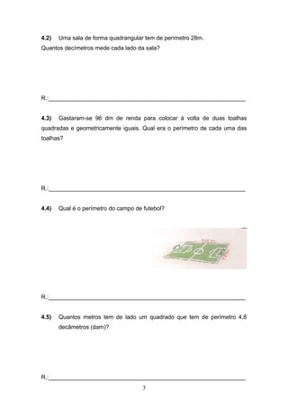 4.2) Uma sala de forma quadrangular tem de perímetro 28m.
Quantos decímetros mede cada lado da sala?
R.:_____________________________________________________________
4.3) Gastaram-se 96 dm de renda para colocar à volta de duas toalhas
quadradas e geometricamente iguais. Qual era o perímetro de cada uma das
toalhas?
R.:_____________________________________________________________
4.4) Qual é o perímetro do campo de futebol?
R.:_____________________________________________________________
4.5) Quantos metros tem de lado um quadrado que tem de perímetro 4,8
decâmetros (dam)?
R.:_____________________________________________________________
3
 