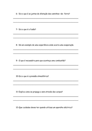 6- Diz o que é as juntas de dilatação dos caminhos –de- ferro?
________________________________________________________
________________________________________________________
7- Diz o que é a fusão?
________________________________________________________
________________________________________________________
8- Dá um exemplo de uma experiência onde ocorra uma evaporação.
________________________________________________________
________________________________________________________
9- O que é necessário para que aconteça uma combustão?
________________________________________________________
________________________________________________________
10-Diz o que é a pressão atmosférica?
________________________________________________________
________________________________________________________
11- Explica como se propaga o som através dos corpos?
________________________________________________________
________________________________________________________
12-Que cuidados deves ter quando utilizas um aparelho eléctrico?
 