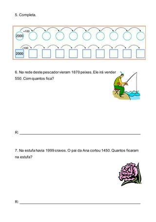 5. Completa.
6. Na rede deste pescadorvieram 1870 peixes.Ele irá vender
550. Com quantos fica?
R: ___________________________________________________________
7. Na estufa havia 1999 cravos. O pai da Ana cortou 1450.Quantos ficaram
na estufa?
R: ___________________________________________________________
 