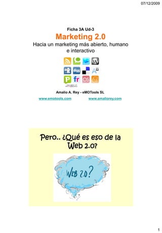 07/12/2009




                Ficha 3A Ud-3

          Marketing 2.0
Hacia un marketing más abierto, humano
             e interactivo




          Amalio A. Rey - eMOTools SL
  www.emotools.com          www.amaliorey.com




  Pero.. ¿Qué es eso de la
          Web 2.0?




                                                        1
 