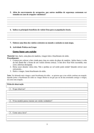 5. Além do encerramento de aeroportos, que outras medidas de segurança costumam ser
      tomadas no caso de erupções vulcânicas?
____________________________________________________________________________________
____________________________________________________________________________________
____________________________________________________________________________________
____________________________________________________________________________________
____________________________________________________________________________________

   6. Indica os principais benefícios do vulcão Etna para as populações locais.
____________________________________________________________________________________
____________________________________________________________________________________
____________________________________________________________________________________
____________________________________________________________________________________

   7. Elabora uma lista dos vulcões existentes no mundo e assinala-os num mapa.

   8. Actividade Prática em Grupo

       Como fazer um vulcão

Material: lata, barro, uma placa de madeira, vinagre tinto e bicarbonato de sódio.
Procedimento:
   1. Começa por colocar a lata virada para cima no centro da placa de madeira. Aplica barro à volta
      da lata dando-lhe a forma de um vulcão (forma cónica). A lata deve ficar bem escondida, mas
      com a abertura destapada.
   2. Deixa secar durante vários dias. Não o ponhas ao sol senão pode estalar! Quando estiver seco
      está pronto...
   3. Deita o vinagre. Junta bicarbonato de sódio.

Nota: Vai deitando mais vinagre e mais bicarbonato de sódio... se quiseres que o teu vulcão continue em erupção.
Quando juntas o bicarbonato de sódio ao vinagre liberta-se um gás que sai da lata arrastando consigo o vinagre,
tal como uma erupção.

Ficha de observação

   1. O que observas?
____________________________________________________________________________________
____________________________________________________________________________________
____________________________________________________________________________________

   2. O teu modelo parece mesmo um vulcão verdadeiro?
____________________________________________________________________________________
____________________________________________________________________________________
____________________________________________________________________________________

   3. Como saiu a lava?
____________________________________________________________________________________
____________________________________________________________________________________
____________________________________________________________________________________

                                                       3
 