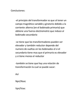 Conclusiones:
-el principio del transformador es que al tener un
campo magnético variable y giratorio debido a la
corriente alterna (en el bobinado primario) que
obtiene una fuerza electromotriz que induce al
bobinado secundario
-se tiene que los transformadores pueden ser
elevador y también reductor depende del
numero de vueltas en los bobinados el si el
secundario tiene mas que el primario es elevador
y si tiene menos el reductor
-también se tiene que hay una relación de
transformación la cual se puede sacar:
Así
Npri/Nsec
Vpri/Vsec