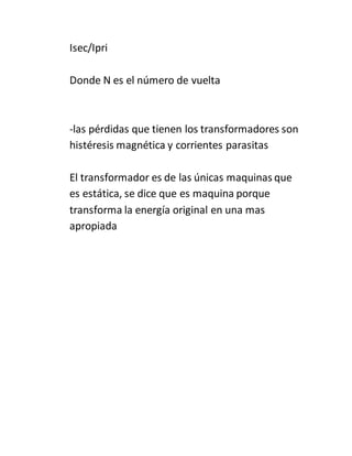 Isec/Ipri
Donde N es el número de vuelta
-las pérdidas que tienen los transformadores son
histéresis magnética y corrientes parasitas
El transformador es de las únicas maquinas que
es estática, se dice que es maquina porque
transforma la energía original en una mas
apropiada