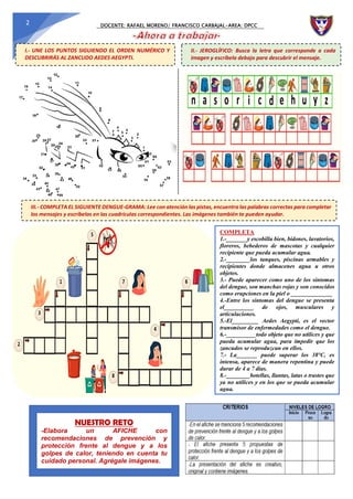 DOCENTE: RAFAEL MORENO/ FRANCISCO CARBAJAL-AREA: DPCC
2
I.- UNE LOS PUNTOS SIGUIENDO EL ORDEN NUMÉRICO Y
DESCUBRIRÁS AL ZANCUDO AEDES AEGYPTI.
II.- JEROGLÍFICO: Busca la letra que corresponde a cada
imagen y escríbela debajo para descubrir el mensaje.
III.- COMPLETA EL SIGUIENTE DENGUE-GRAMA: Lee con atención las pistas, encuentra las palabras correctas para completar
los mensajes y escríbelas en las cuadrículas correspondientes. Las imágenes también te pueden ayudar.
COMPLETA
1.-_______y escobilla bien, bidones, lavatorios,
floreros, bebederos de mascotas y cualquier
recipiente que pueda acumular agua.
2.-________los tanques, piscinas armables y
recipientes donde almacenes agua u otros
objetos.
3.- Puede aparecer como uno de los síntomas
del dengue, son manchas rojas y son conocidos
como erupciones en la piel o ______________
4.-Entre los síntomas del dengue se presenta
el__________ de ojos, musculares y
articulaciones.
5.-El_________ Aedes Aegypti, es el vector
transmisor de enfermedades como el dengue.
6.-__________todo objeto que no utilices y que
pueda acumular agua, para impedir que los
zancudos se reproduzcan en ellos.
7.- La_______ puede superar los 38°C, es
intensa, aparece de manera repentina y puede
durar de 4 a 7 días.
8.-________botellas, llantas, latas o trastes que
ya no utilices y en los que se pueda acumular
agua.
NUESTRO RETO
-Elabora un AFICHE con
recomendaciones de prevención y
protección frente al dengue y a los
golpes de calor, teniendo en cuenta tu
cuidado personal. Agrégale imágenes.
 