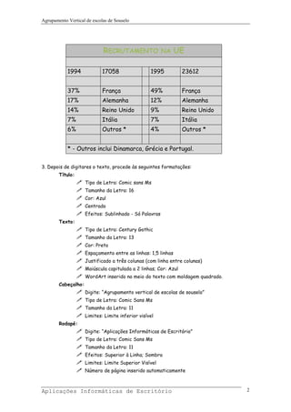 Agrupamento Vertical de escolas de Souselo




                             RECRUTAMENTO NA UE

            1994             17058                 1995           23612


            37%              França                49%            França
            17%              Alemanha              12%            Alemanha
            14%              Reino Unido           9%             Reino Unido
            7%               Itália                7%             Itália
            6%               Outros *              4%             Outros *


            * - Outros inclui Dinamarca, Grécia e Portugal.


3. Depois de digitares o texto, procede às seguintes formatações:
        Título:
                     Tipo de Letra: Comic sans Ms
                     Tamanho da Letra: 16
                     Cor: Azul
                     Centrado
                     Efeitos: Sublinhado - Só Palavras
        Texto:
                     Tipo de Letra: Century Gothic
                     Tamanho da Letra: 13
                     Cor: Preto
                     Espaçamento entre as linhas: 1,5 linhas
                     Justificado a três colunas (com linha entre colunas)
                     Maiúscula capitulada a 2 linhas; Cor: Azul
                     WordArt inserido no meio do texto com moldagem quadrado.
        Cabeçalho:
                     Digite: “Agrupamento vertical de escolas de souselo”
                     Tipo de Letra: Comic Sans Ms
                     Tamanho da Letra: 11
                     Limites: Limite inferior visível
        Rodapé:
                     Digite: “Aplicações Informáticas de Escritório”
                     Tipo de Letra: Comic Sans Ms
                     Tamanho da Letra: 11
                     Efeitos: Superior à Linha; Sombra
                     Limites: Limite Superior Visível
                     Número de página inserido automaticamente



Aplicações Informáticas de Escritório                                           2
 