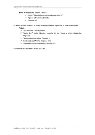Agrupamento Vertical de escolas de Souselo


        Nota de Rodapé na palavra “APEC”:
                    Digite: “Associação para o emprego de quadros”
                    Tipo de letra: Comic Sans Ms
                    Tamanho: 11


4. Insere no final do texto, a tabela acima apresentada e procede às suas formatações:
        Tabela:
              Tipo de letra: Century Gothic
              Texto da 1ª Linha: Negrito, tamanho 16, cor Verde e efeito Maiúsculas
              Pequenas
              Texto das outras linhas: Tamanho 12
              Sombreado da 1ª linha: Cinzento 25%
              Sombreado das outras linhas: Cinzento 15%


5. Guarda o teu documento na tua pen Usb.




Aplicações Informáticas de Escritório                                                    3
 