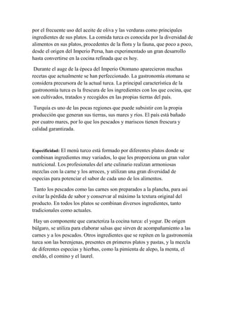 por el frecuente uso del aceite de oliva y las verduras como principales
ingredientes de sus platos. La comida turca es conocida por la diversidad de
alimentos en sus platos, procedentes de la flora y la fauna, que poco a poco,
desde el origen del Imperio Persa, han experimentado un gran desarrollo
hasta convertirse en la cocina refinada que es hoy.

 Durante el auge de la época del Imperio Otomano aparecieron muchas
recetas que actualmente se han perfeccionado. La gastronomía otomana se
considera precursora de la actual turca. La principal característica de la
gastronomía turca es la frescura de los ingredientes con los que cocina, que
son cultivados, tratados y recogidos en las propias tierras del país.

 Turquía es uno de las pocas regiones que puede subsistir con la propia
producción que generan sus tierras, sus mares y ríos. El país está bañado
por cuatro mares, por lo que los pescados y mariscos tienen frescura y
calidad garantizada.



Especificidad: El menú turco está formado por diferentes platos donde se
combinan ingredientes muy variados, lo que les proporciona un gran valor
nutricional. Los profesionales del arte culinario realizan armoniosas
mezclas con la carne y los arroces, y utilizan una gran diversidad de
especias para potenciar el sabor de cada uno de los alimentos.

 Tanto los pescados como las carnes son preparados a la plancha, para así
evitar la pérdida de sabor y conservar al máximo la textura original del
producto. En todos los platos se combinan diversos ingredientes, tanto
tradicionales como actuales.

 Hay un componente que caracteriza la cocina turca: el yogur. De origen
búlgaro, se utiliza para elaborar salsas que sirven de acompañamiento a las
carnes y a los pescados. Otros ingredientes que se repiten en la gastronomía
turca son las berenjenas, presentes en primeros platos y pastas, y la mezcla
de diferentes especias y hierbas, como la pimienta de alepo, la menta, el
eneldo, el comino y el laurel.
 