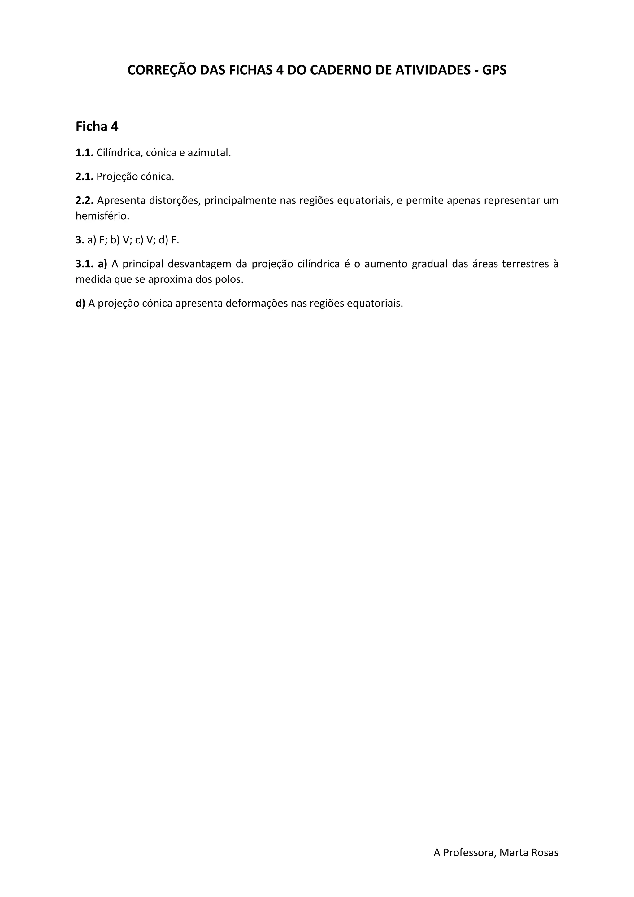A Professora, Marta Rosas
CORREÇÃO DAS FICHAS 4 DO CADERNO DE ATIVIDADES - GPS
Ficha 4
1.1. Cilíndrica, cónica e azimutal.
2.1. Projeção cónica.
2.2. Apresenta distorções, principalmente nas regiões equatoriais, e permite apenas representar um
hemisfério.
3. a) F; b) V; c) V; d) F.
3.1. a) A principal desvantagem da projeção cilíndrica é o aumento gradual das áreas terrestres à
medida que se aproxima dos polos.
d) A projeção cónica apresenta deformações nas regiões equatoriais.