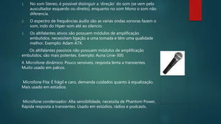 1. No som Stereo, é possível distinguir a ‘direção’ do som (se vem pelo
auscultador esquerdo ou direito), enquanto no som Mono o som não
diferencia.
2. O espectro de frequências áudio são as varias ondas sonoras fazem o
som, indo do Hiper-som até ao silencio.
3. Os altifalantes ativos são possuem módulos de amplificação
embutidos, necessitam ligação a uma tomada e têm uma qualidade
melhor. Exemplo: Adam A7X.
Os altifalantes passivos não possuem módulos de amplificação
embutidos, são mais potentes. Exemplo: Auna Linie-300.
4. Microfone dinâmico: Pouco sensíveis, resposta lenta a transientes.
Muito usado em palcos.
Microfone Fita: É frágil e caro, demanda cuidados quanto à equalização.
Mais usado em estúdios.
Microfone condensador: Alta sensibilidade, necessita de Phantom Power,
Rápida resposta a transientes. Usado em estúdios, rádios e podcasts.
 