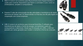  Midi: O nome é um acrônimo para Musical Instrument Digital Interface. É
usado para conectar dispositivos que fazem e controlam o som, como os
sintetizadores, samplers e computadores.
 Firewire: É cabo de comunicação de alta velocidade e transferência de dados
isócronos em tempo real. Foi desenvolvido no final dos ano 80 pela Apple em
cooperação com outras empresas.
 USB: O nome é um acrônimo para Universal Serial Bus. É utilizado para
transferências de dados e fonte de energia, normalmente usado em
computadores e telemóveis. Desde que foi lançado em 1996, o USB tem
passado por varias gerações que mudam o tamanho e forma da conecção.
 